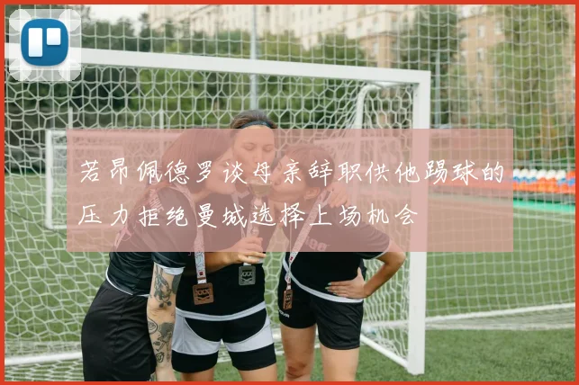 若昂佩德罗谈母亲辞职供他踢球的压力拒绝曼城选择上场机会