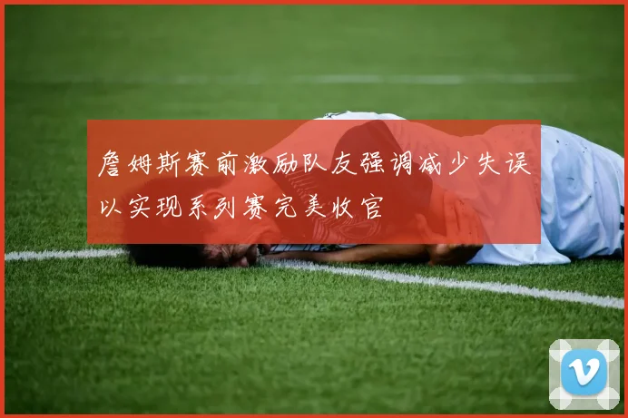 詹姆斯赛前激励队友强调减少失误以实现系列赛完美收官