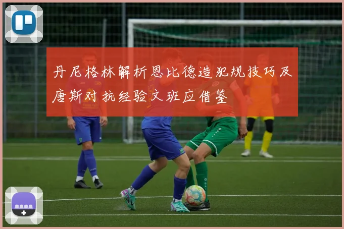丹尼格林解析恩比德造犯规技巧及唐斯对抗经验文班应借鉴