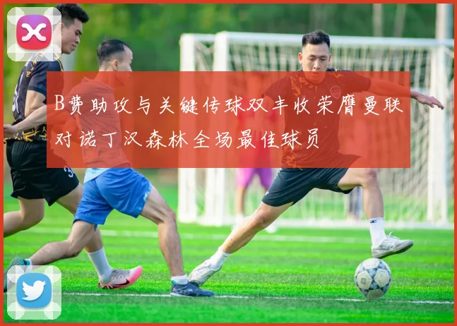 B费助攻与关键传球双丰收荣膺曼联对诺丁汉森林全场最佳球员