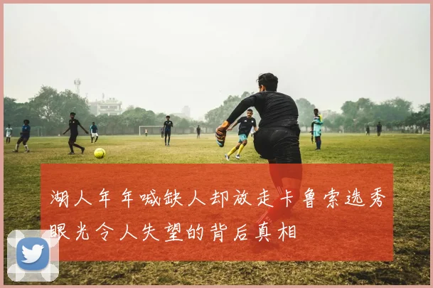 湖人年年喊缺人却放走卡鲁索选秀眼光令人失望的背后真相