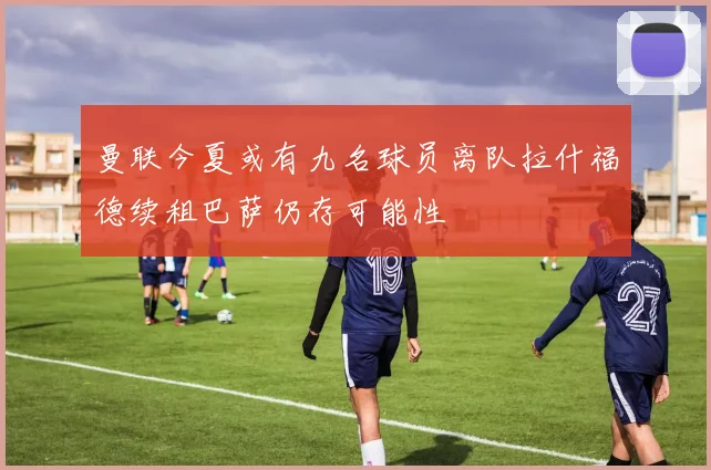 曼联今夏或有九名球员离队拉什福德续租巴萨仍存可能性