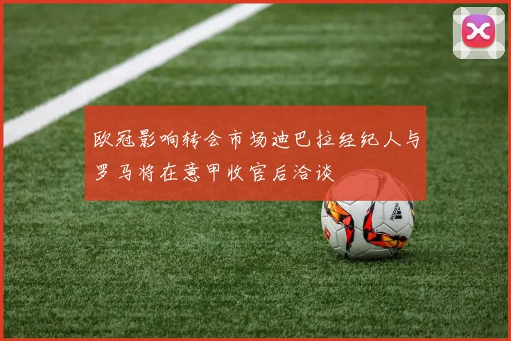 欧冠影响转会市场迪巴拉经纪人与罗马将在意甲收官后洽谈