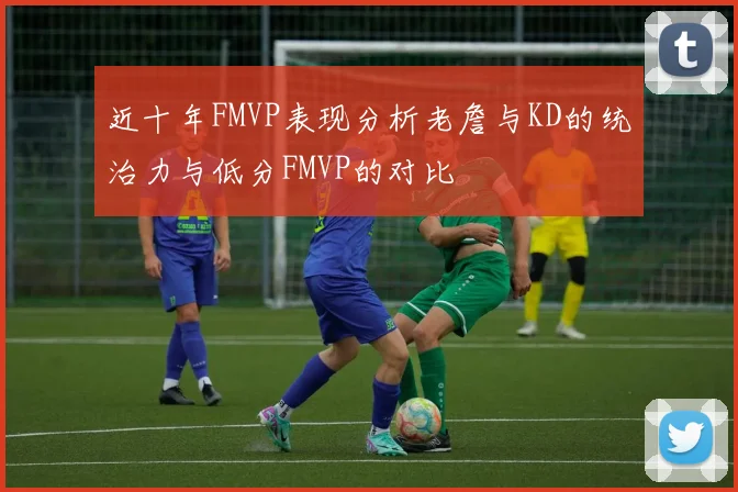 近十年FMVP表现分析老詹与KD的统治力与低分FMVP的对比