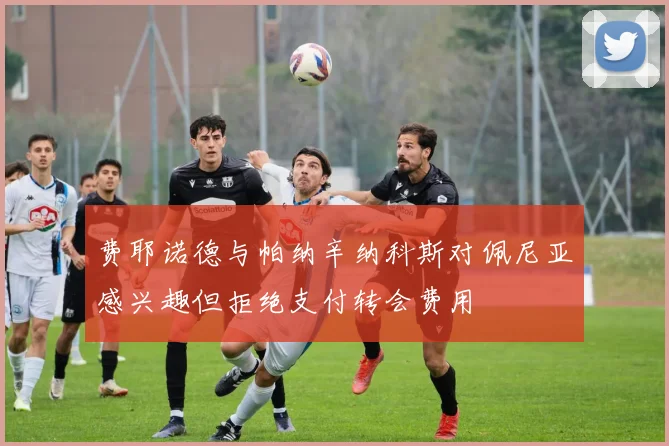 费耶诺德与帕纳辛纳科斯对佩尼亚感兴趣但拒绝支付转会费用