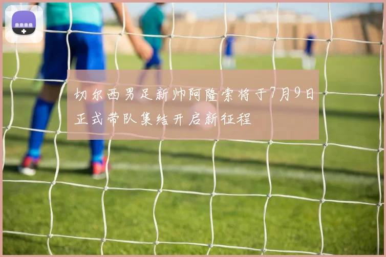 切尔西男足新帅阿隆索将于7月9日正式带队集结开启新征程