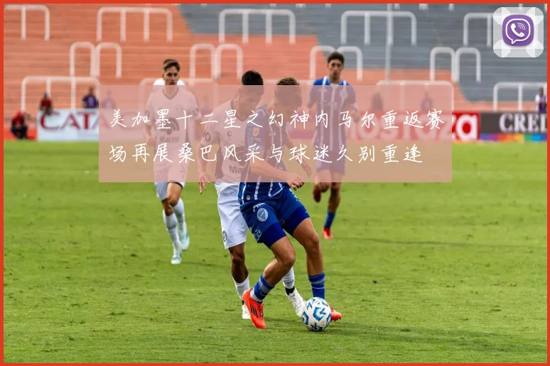 美加墨十二星之幻神内马尔重返赛场再展桑巴风采与球迷久别重逢