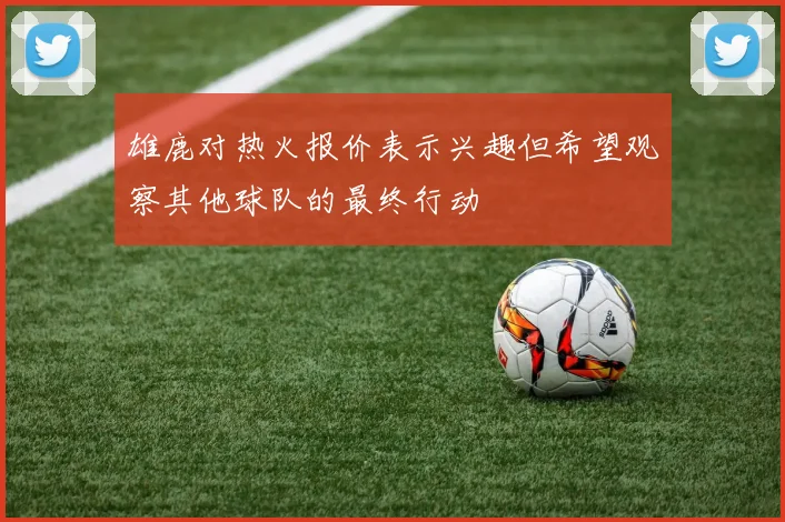 雄鹿对热火报价表示兴趣但希望观察其他球队的最终行动