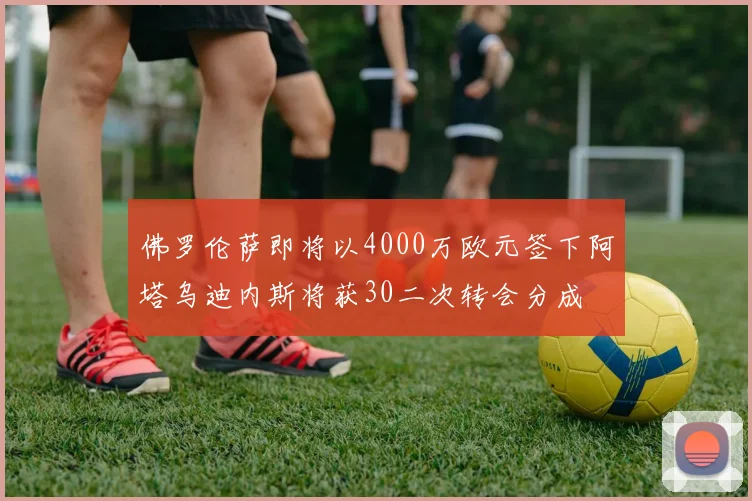 佛罗伦萨即将以4000万欧元签下阿塔乌迪内斯将获30二次转会分成