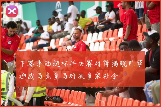 下赛季西超杯半决赛对阵揭晓巴萨迎战马竞皇马对决皇家社会