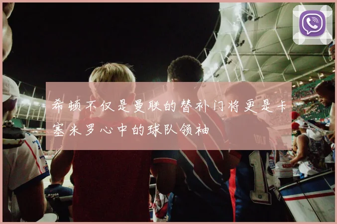 希顿不仅是曼联的替补门将更是卡塞米罗心中的球队领袖
