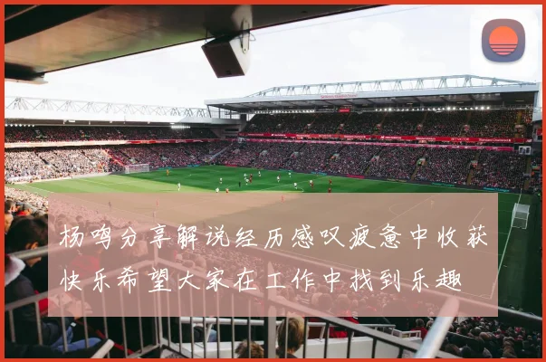 杨鸣分享解说经历感叹疲惫中收获快乐希望大家在工作中找到乐趣
